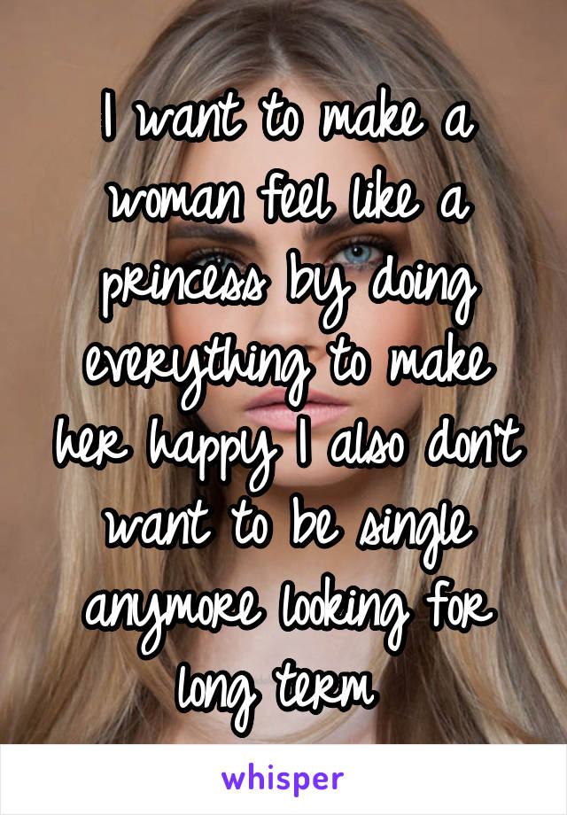 I want to make a woman feel like a princess by doing everything to make her happy I also don't want to be single anymore looking for long term 