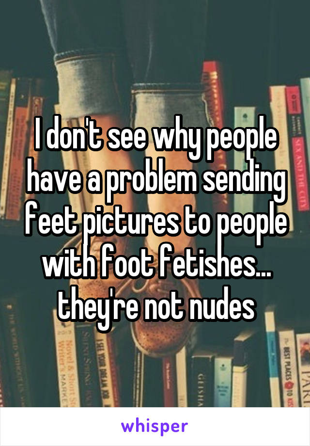 I don't see why people have a problem sending feet pictures to people with foot fetishes... they're not nudes