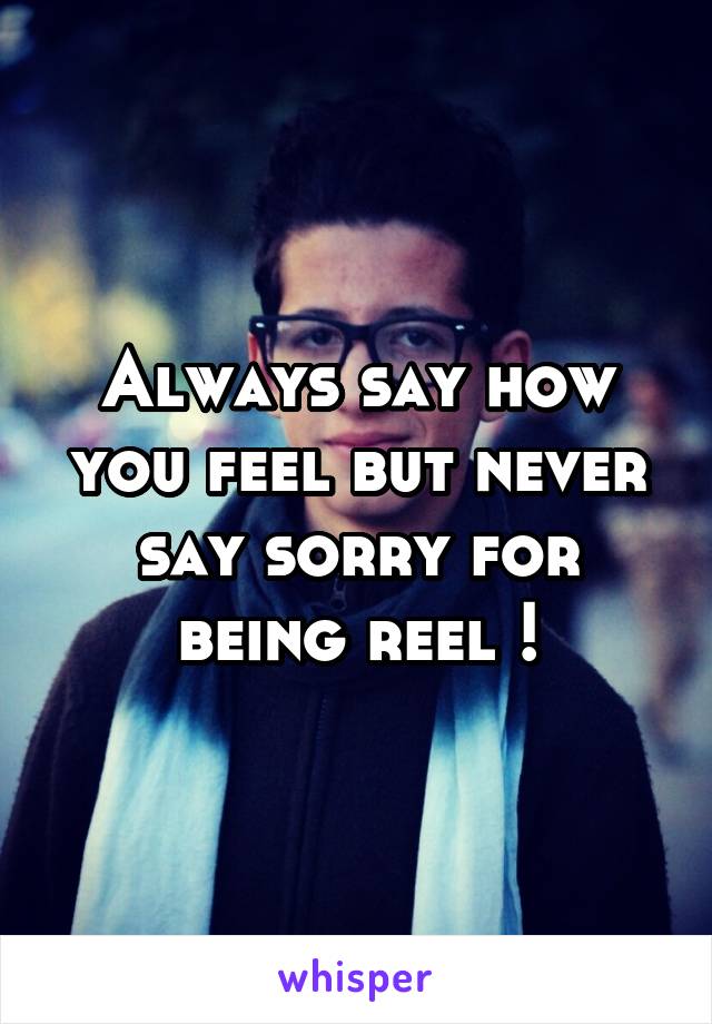 Always say how you feel but never say sorry for being reel !