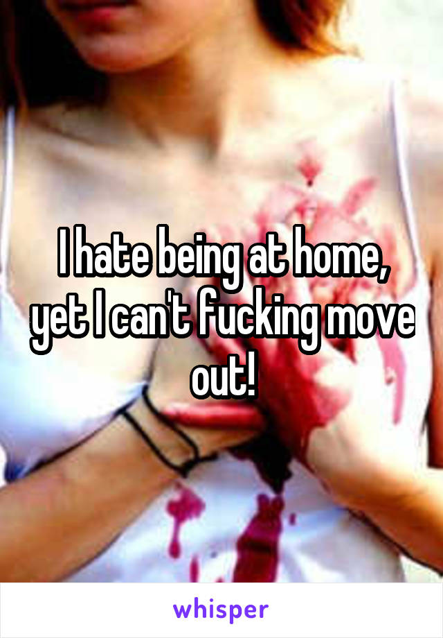 I hate being at home, yet I can't fucking move out!