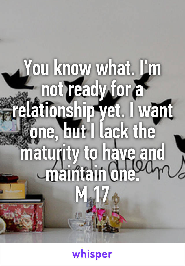 You know what. I'm not ready for a relationship yet. I want one, but I lack the maturity to have and maintain one.
M 17