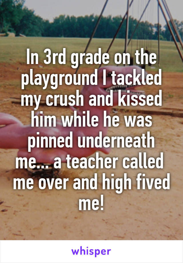 In 3rd grade on the playground I tackled my crush and kissed him while he was pinned underneath me... a teacher called  me over and high fived me!