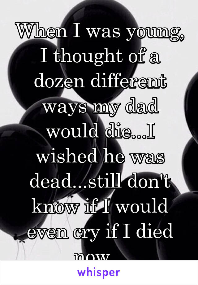 When I was young, I thought of a dozen different ways my dad would die...I wished he was dead...still don't know if I would even cry if I died now...