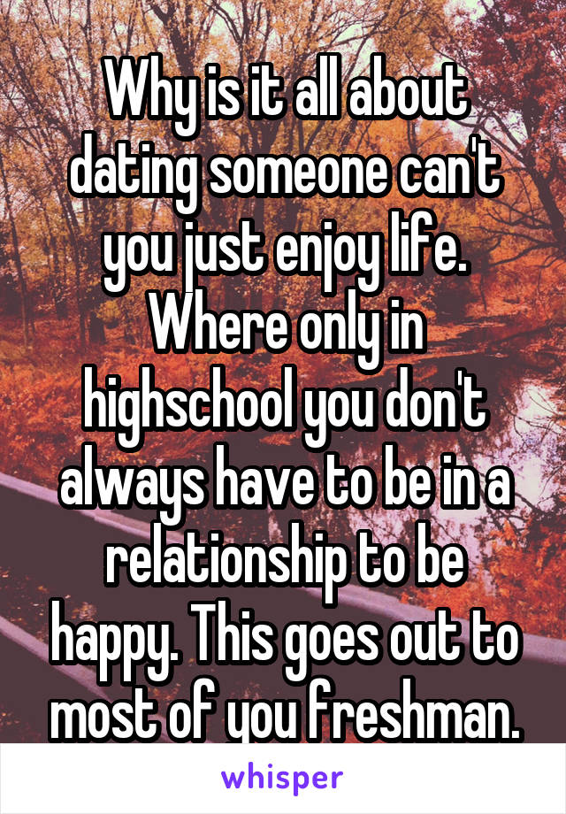 Why is it all about dating someone can't you just enjoy life. Where only in highschool you don't always have to be in a relationship to be happy. This goes out to most of you freshman.