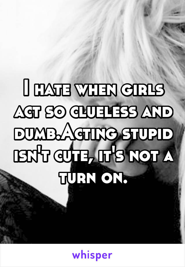 I hate when girls act so clueless and dumb.Acting stupid isn't cute, it's not a turn on.