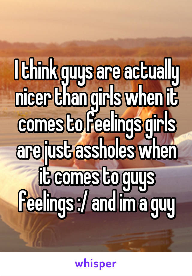 I think guys are actually nicer than girls when it comes to feelings girls are just assholes when it comes to guys feelings :/ and im a guy