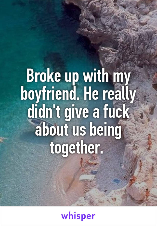 Broke up with my boyfriend. He really didn't give a fuck about us being together. 