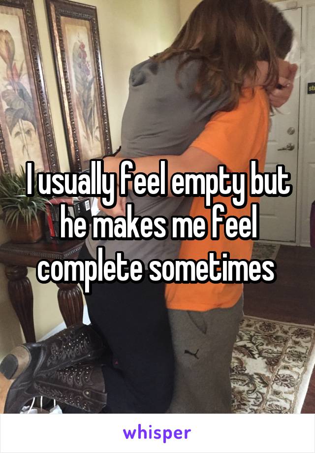 I usually feel empty but he makes me feel complete sometimes 