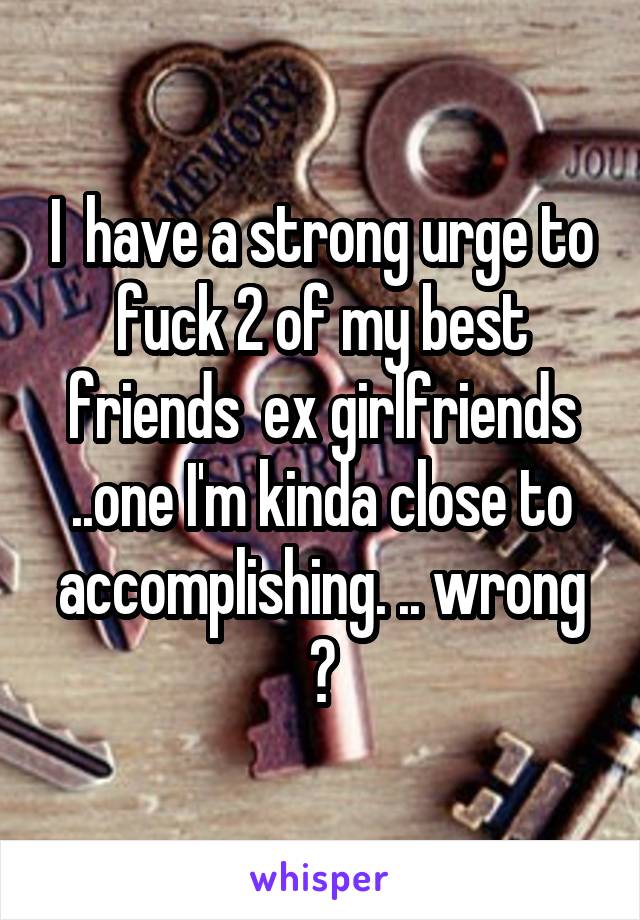 I  have a strong urge to fuck 2 of my best friends  ex girlfriends ..one I'm kinda close to accomplishing. .. wrong ?