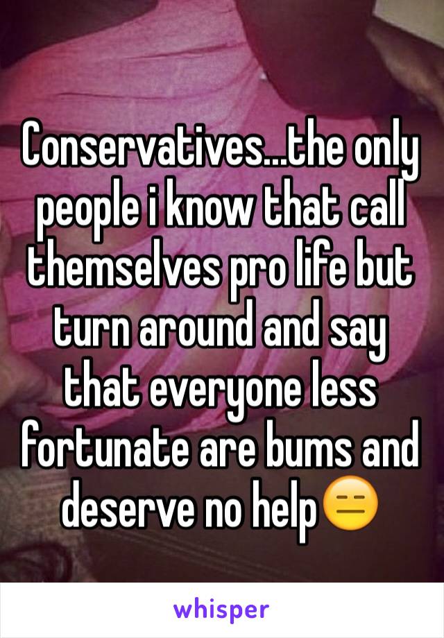 Conservatives...the only people i know that call themselves pro life but turn around and say that everyone less fortunate are bums and deserve no help😑