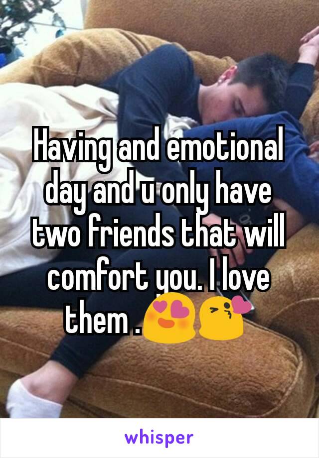 Having and emotional day and u only have two friends that will comfort you. I love them .😍😘