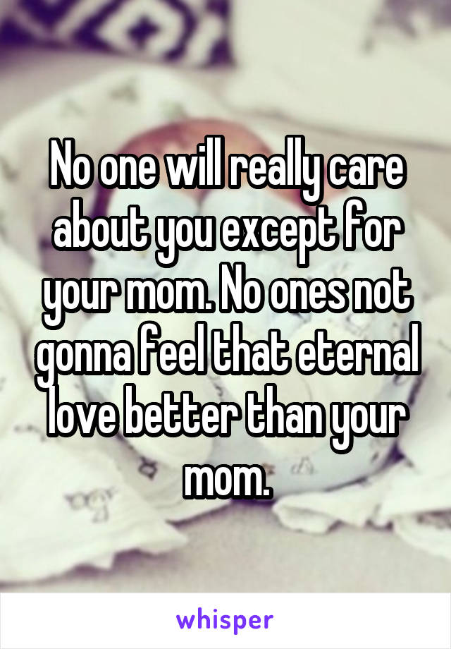 No one will really care about you except for your mom. No ones not gonna feel that eternal love better than your mom.