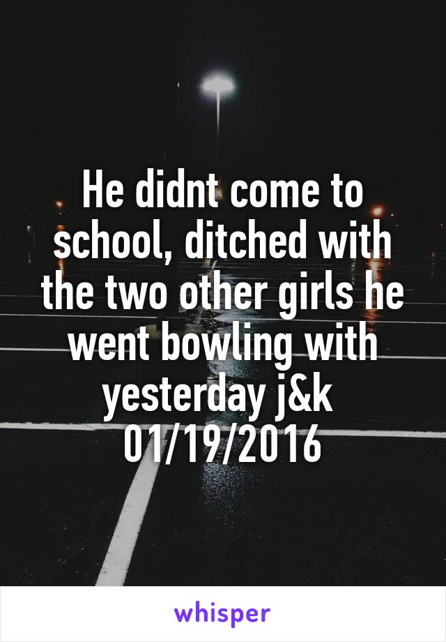 He didnt come to school, ditched with the two other girls he went bowling with yesterday j&k 
01/19/2016