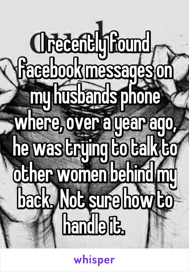 I recently found facebook messages on my husbands phone where, over a year ago, he was trying to talk to other women behind my back.  Not sure how to handle it. 