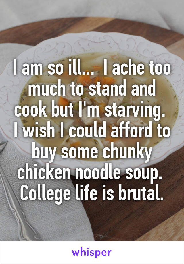 I am so ill...  I ache too much to stand and cook but I'm starving.  I wish I could afford to buy some chunky chicken noodle soup.  College life is brutal.