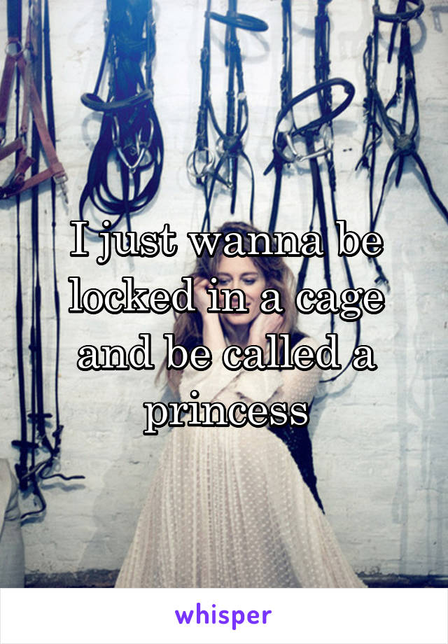 I just wanna be locked in a cage and be called a princess