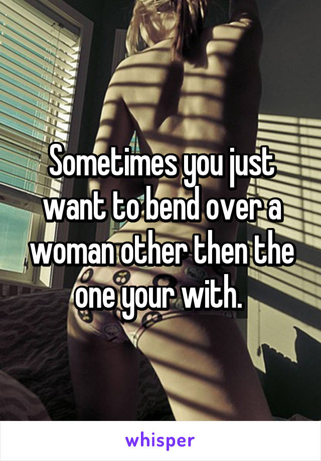 Sometimes you just want to bend over a woman other then the one your with. 