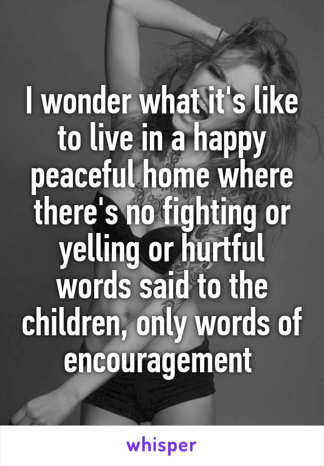 I wonder what it's like to live in a happy peaceful home where there's no fighting or yelling or hurtful words said to the children, only words of encouragement 