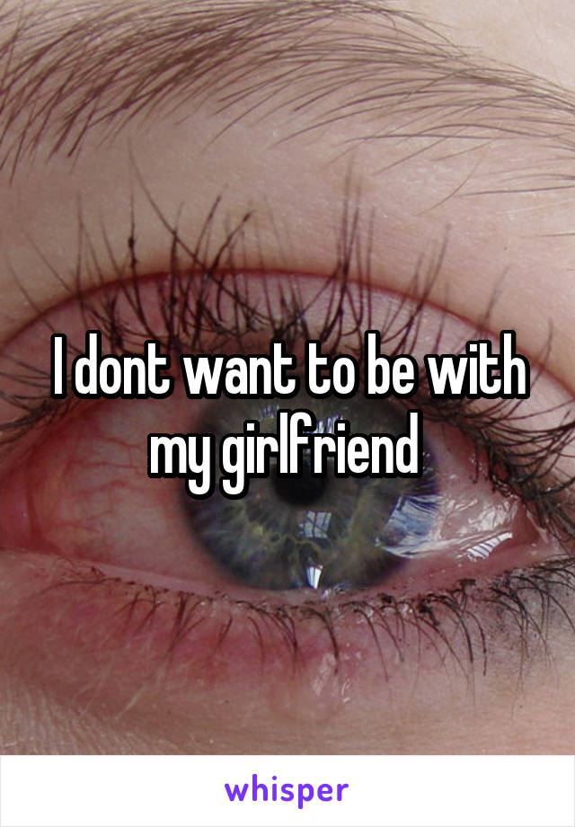 I dont want to be with my girlfriend 