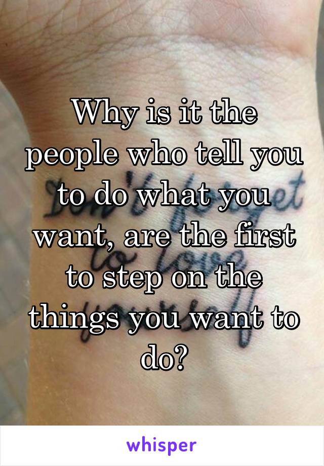Why is it the people who tell you to do what you want, are the first to step on the things you want to do?