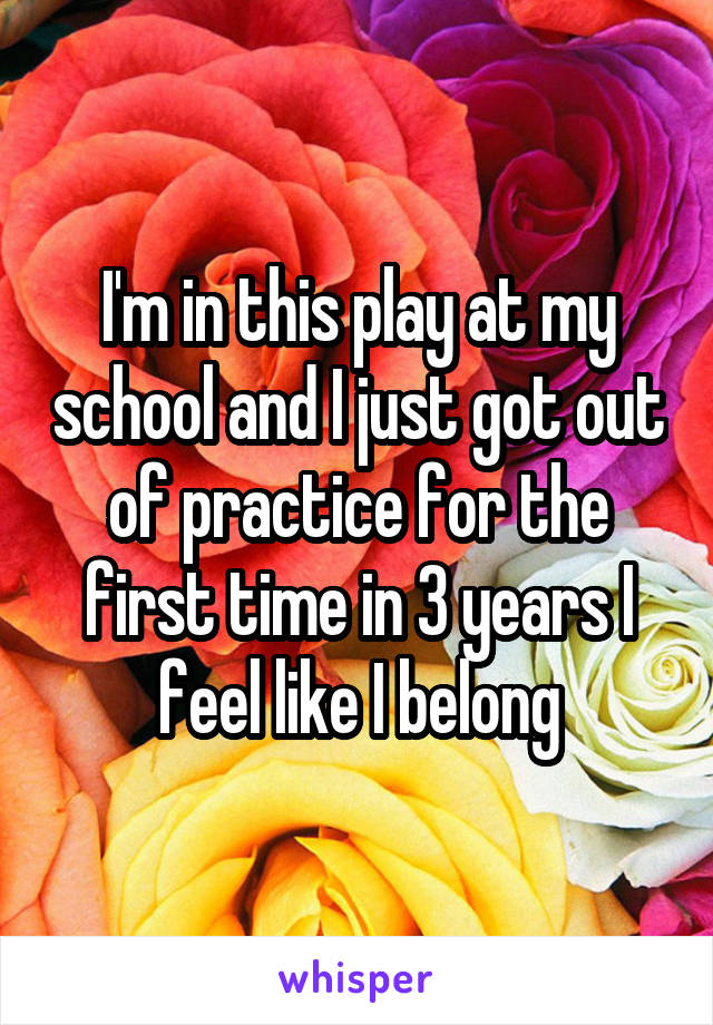 I'm in this play at my school and I just got out of practice for the first time in 3 years I feel like I belong