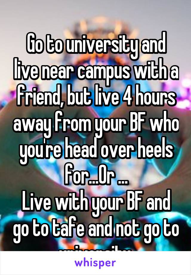 
Go to university and live near campus with a friend, but live 4 hours away from your BF who you're head over heels for...Or ...
Live with your BF and go to tafe and not go to university.