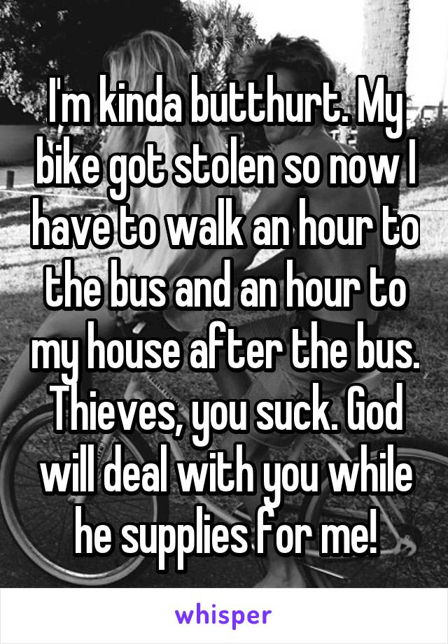 I'm kinda butthurt. My bike got stolen so now I have to walk an hour to the bus and an hour to my house after the bus. Thieves, you suck. God will deal with you while he supplies for me!