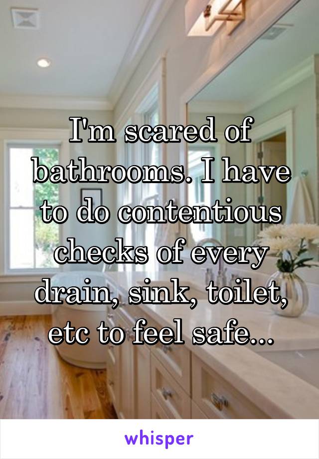 I'm scared of bathrooms. I have to do contentious checks of every drain, sink, toilet, etc to feel safe...