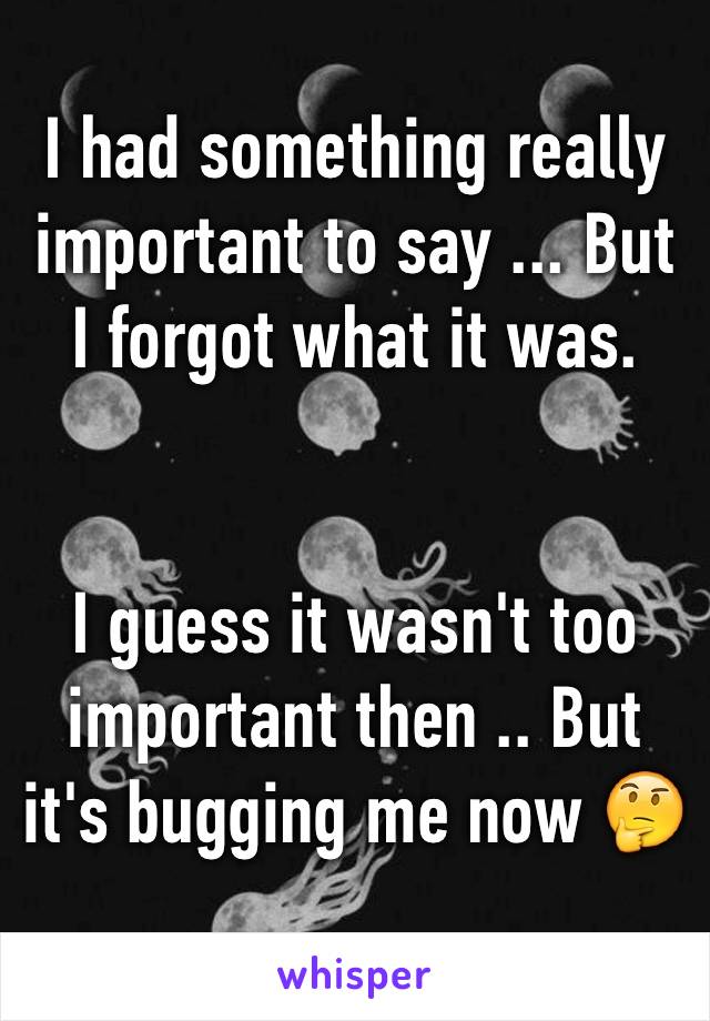 I had something really important to say ... But I forgot what it was.


I guess it wasn't too important then .. But it's bugging me now 🤔