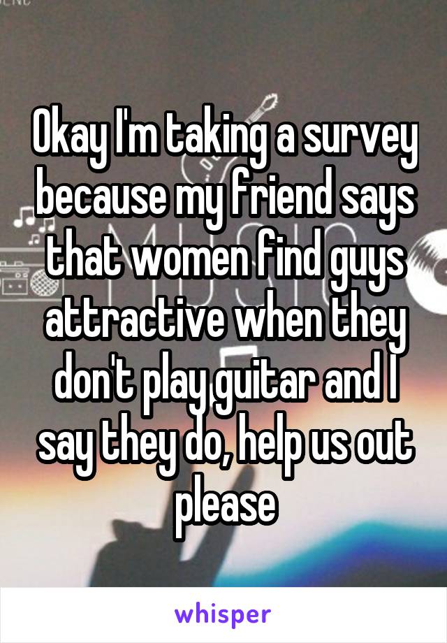 Okay I'm taking a survey because my friend says that women find guys attractive when they don't play guitar and I say they do, help us out please