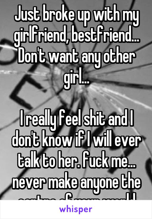 Just broke up with my girlfriend, bestfriend... Don't want any other girl...

I really feel shit and I don't know if I will ever talk to her. fuck me... never make anyone the centre of your world
