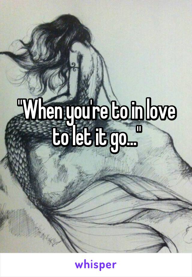 "When you're to in love to let it go..."
