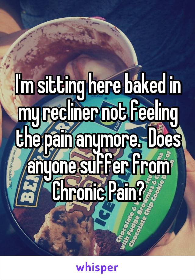 I'm sitting here baked in my recliner not feeling the pain anymore.  Does anyone suffer from Chronic Pain?