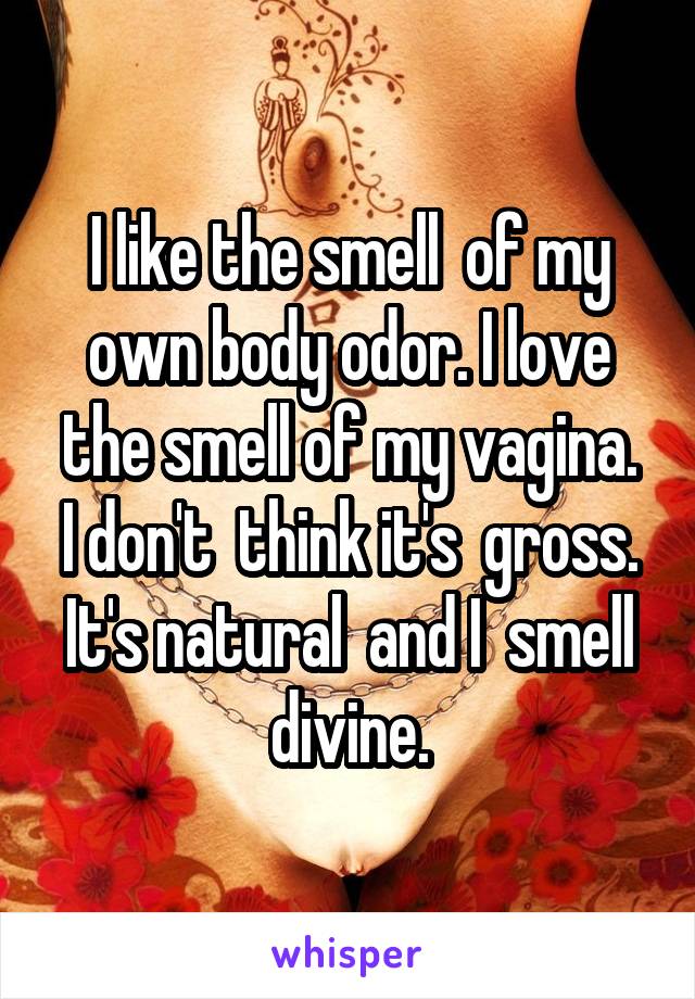 I like the smell  of my own body odor. I love the smell of my vagina.
I don't  think it's  gross. It's natural  and I  smell divine.