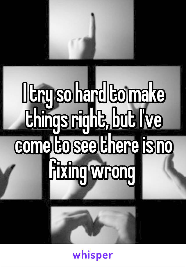 I try so hard to make things right, but I've come to see there is no fixing wrong 