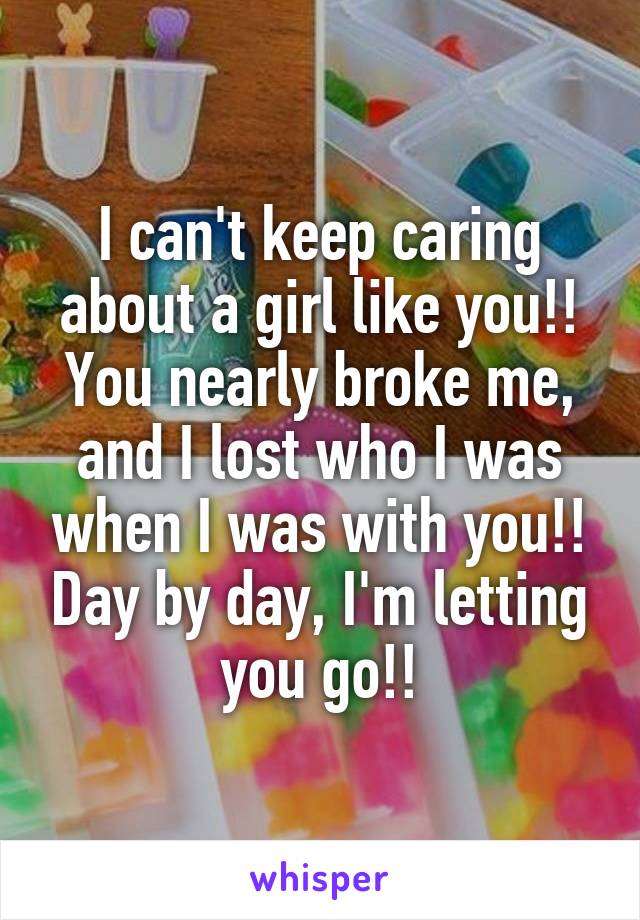 I can't keep caring about a girl like you!! You nearly broke me, and I lost who I was when I was with you!! Day by day, I'm letting you go!!