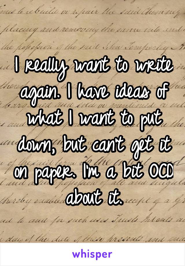 I really want to write again. I have ideas of what I want to put down, but can't get it on paper. I'm a bit OCD about it.