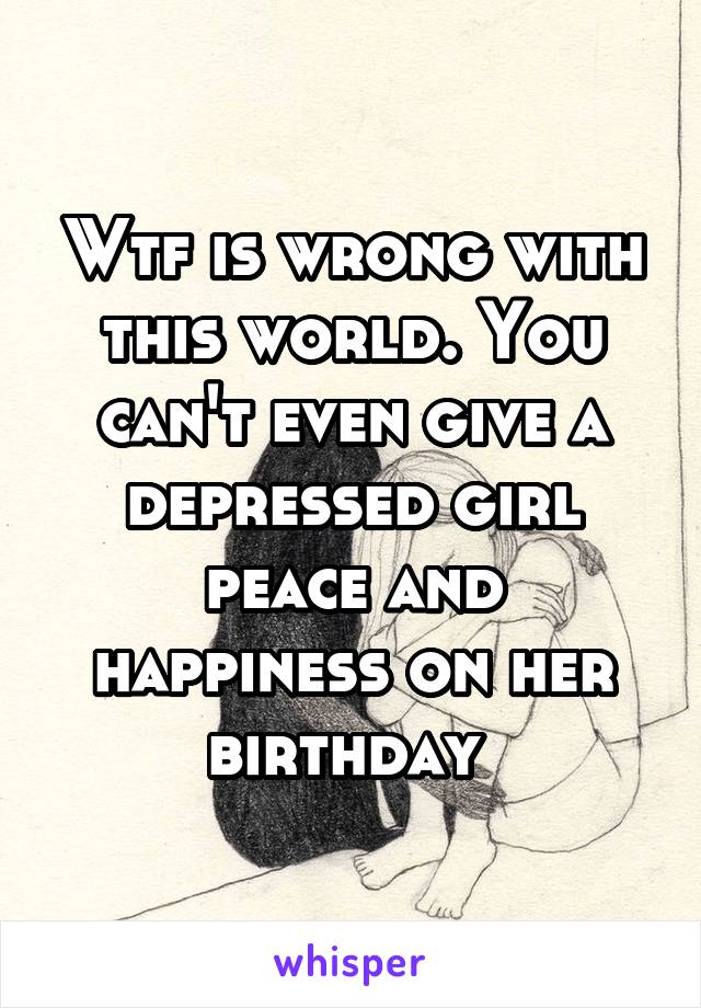 Wtf is wrong with this world. You can't even give a depressed girl peace and happiness on her birthday 