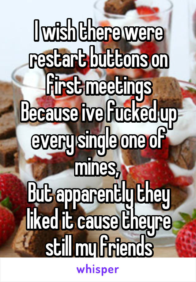 I wish there were restart buttons on first meetings
Because ive fucked up every single one of mines, 
But apparently they liked it cause theyre still my friends