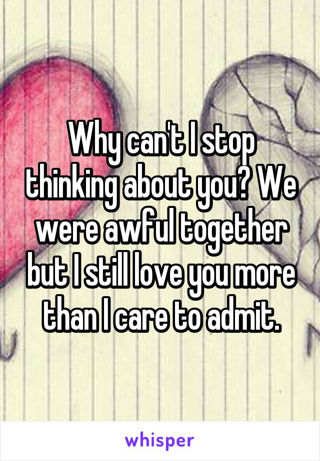 Why can't I stop thinking about you? We were awful together but I still love you more than I care to admit.