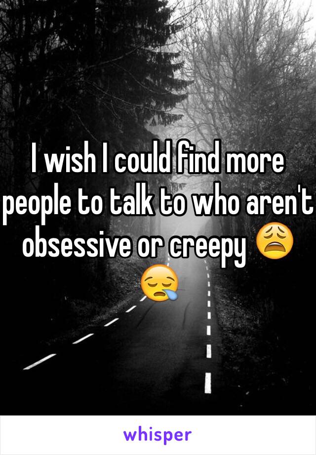 I wish I could find more people to talk to who aren't obsessive or creepy 😩😪