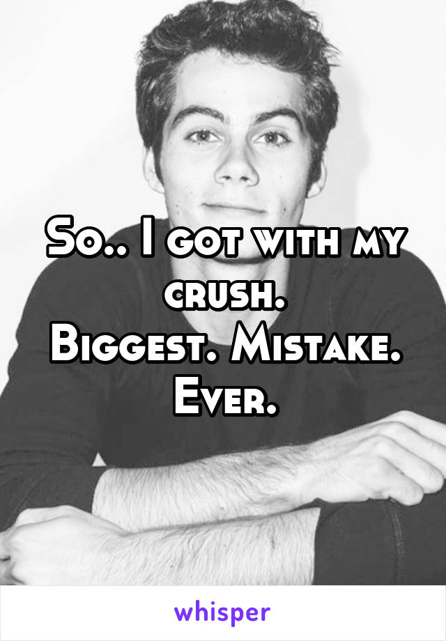 So.. I got with my crush.
Biggest. Mistake. Ever.