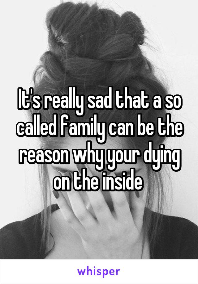 It's really sad that a so called family can be the reason why your dying on the inside 