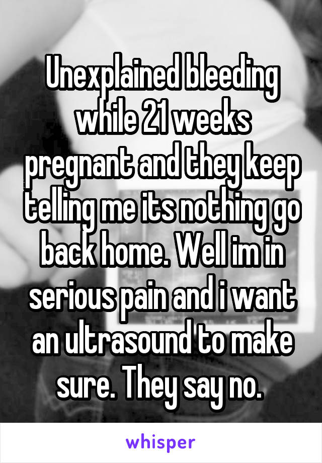 Unexplained bleeding while 21 weeks pregnant and they keep telling me its nothing go back home. Well im in serious pain and i want an ultrasound to make sure. They say no. 