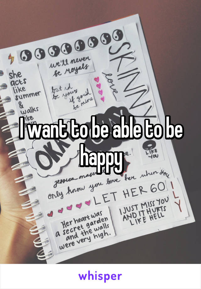 I want to be able to be happy