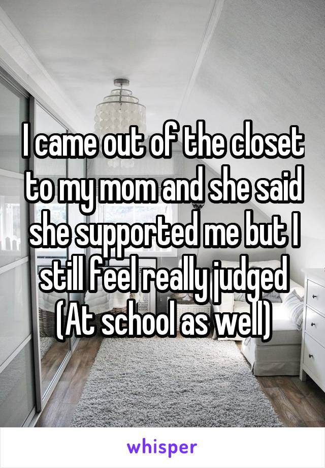 I came out of the closet to my mom and she said she supported me but I still feel really judged
(At school as well)
