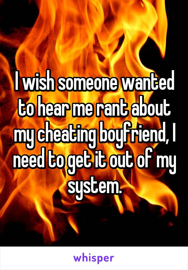 I wish someone wanted to hear me rant about my cheating boyfriend, I need to get it out of my system.
