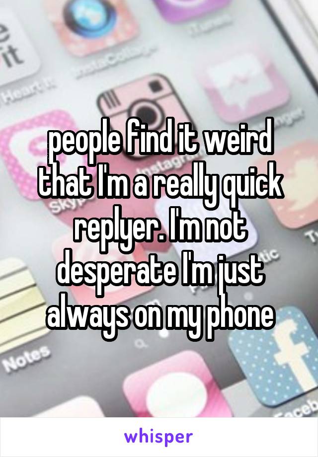 people find it weird that I'm a really quick replyer. I'm not desperate I'm just always on my phone