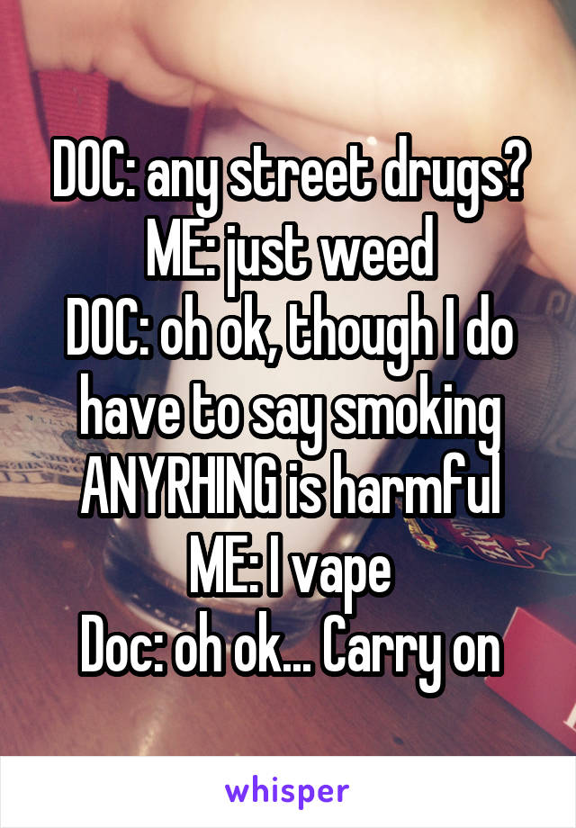DOC: any street drugs?
ME: just weed
DOC: oh ok, though I do have to say smoking ANYRHING is harmful
ME: I vape
Doc: oh ok... Carry on