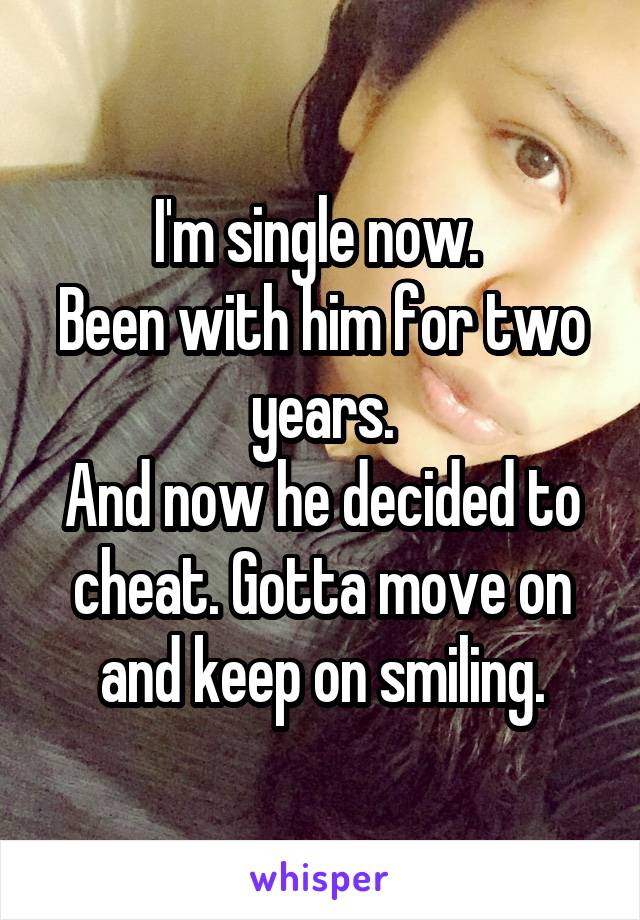 I'm single now. 
Been with him for two years.
And now he decided to cheat. Gotta move on and keep on smiling.